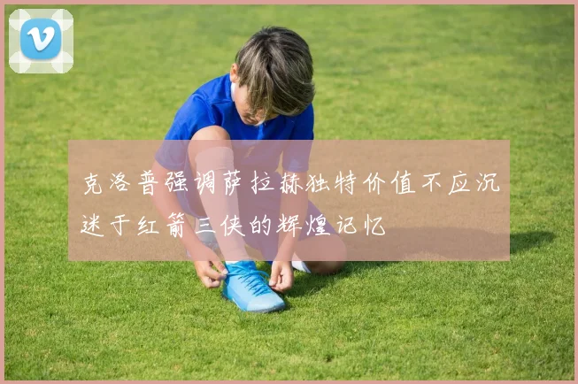 克洛普强调萨拉赫独特价值不应沉迷于红箭三侠的辉煌记忆