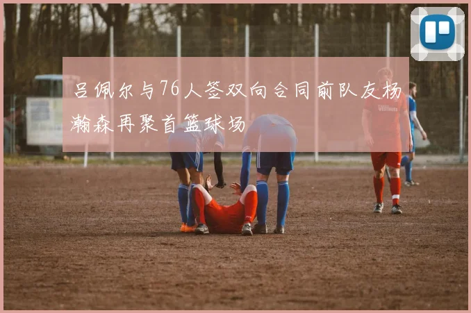 吕佩尔与76人签双向合同前队友杨瀚森再聚首篮球场