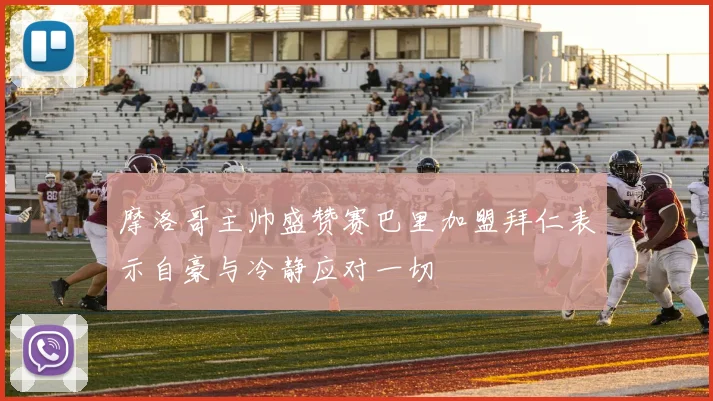 摩洛哥主帅盛赞赛巴里加盟拜仁表示自豪与冷静应对一切