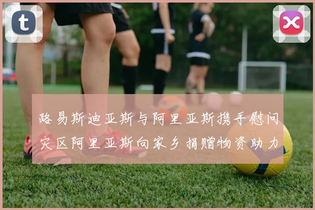 路易斯迪亚斯与阿里亚斯携手慰问灾区阿里亚斯向家乡捐赠物资助力重建