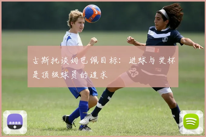 古斯托谈姆巴佩目标：进球与奖杯是顶级球员的追求