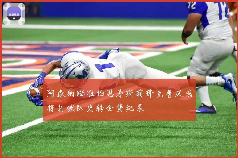 阿森纳瞄准伯恩茅斯前锋克鲁皮或将打破队史转会费纪录