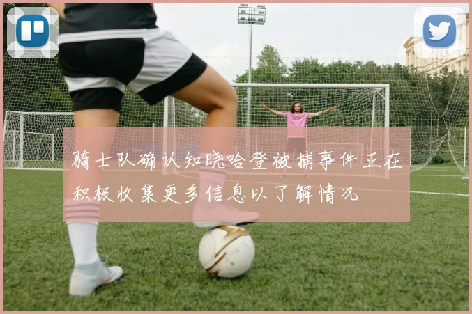 骑士队确认知晓哈登被捕事件正在积极收集更多信息以了解情况