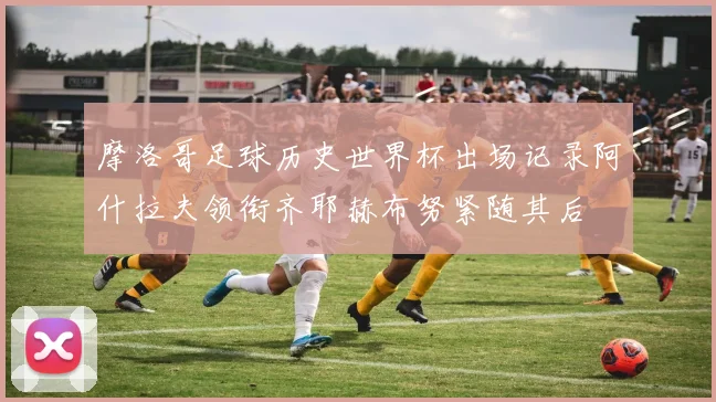 摩洛哥足球历史世界杯出场记录阿什拉夫领衔齐耶赫布努紧随其后
