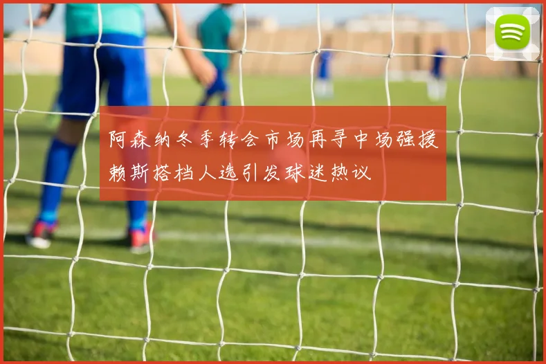 阿森纳冬季转会市场再寻中场强援赖斯搭档人选引发球迷热议