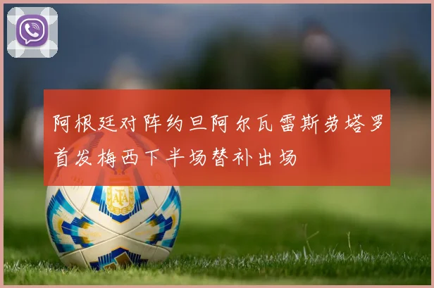 阿根廷对阵约旦阿尔瓦雷斯劳塔罗首发梅西下半场替补出场