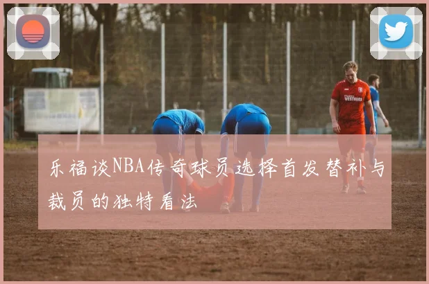 乐福谈NBA传奇球员选择首发替补与裁员的独特看法