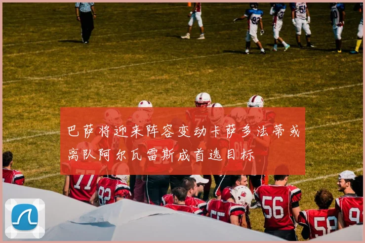 巴萨将迎来阵容变动卡萨多法蒂或离队阿尔瓦雷斯成首选目标