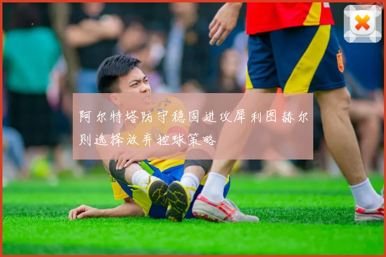 阿尔特塔防守稳固进攻犀利图赫尔则选择放弃控球策略