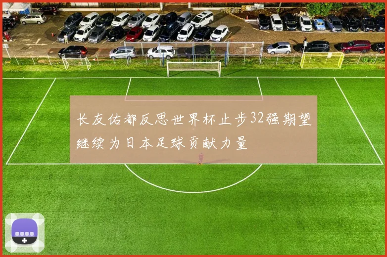长友佑都反思世界杯止步32强期望继续为日本足球贡献力量