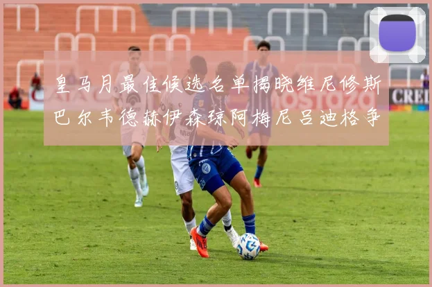 皇马月最佳候选名单揭晓维尼修斯巴尔韦德赫伊森琼阿梅尼吕迪格争夺荣誉