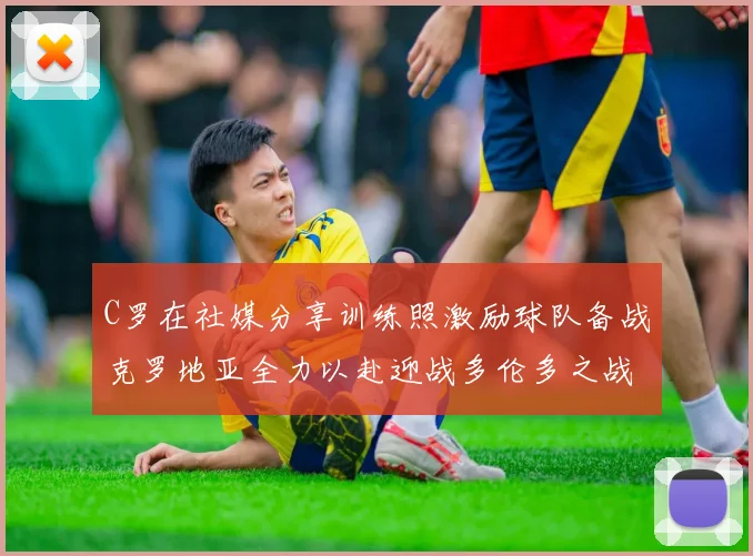 C罗在社媒分享训练照激励球队备战克罗地亚全力以赴迎战多伦多之战