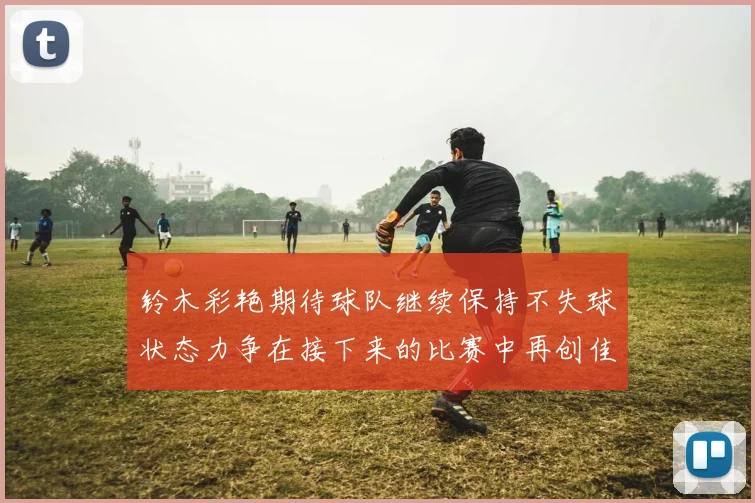 铃木彩艳期待球队继续保持不失球状态力争在接下来的比赛中再创佳绩