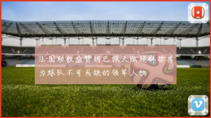 法国助教盛赞姆巴佩天赋超群称其为球队不可或缺的领军人物