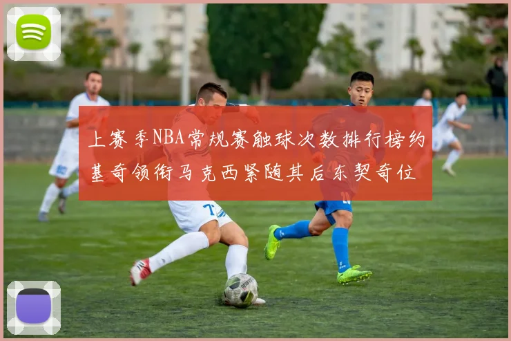 上赛季NBA常规赛触球次数排行榜约基奇领衔马克西紧随其后东契奇位列第七