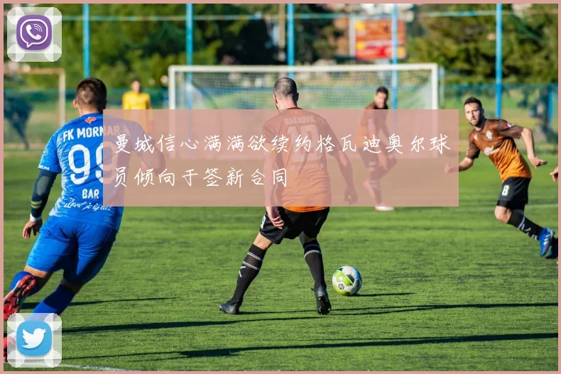 曼城信心满满欲续约格瓦迪奥尔球员倾向于签新合同