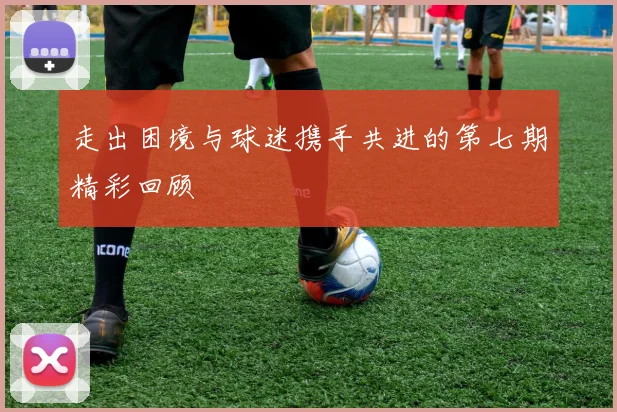 走出困境与球迷携手共进的第七期精彩回顾