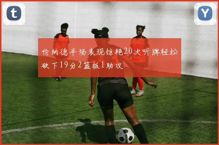 伦纳德半场表现惊艳20次听牌轻松砍下19分2篮板1助攻