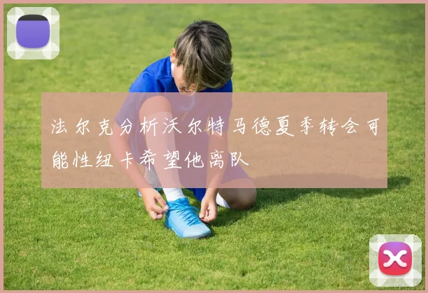 法尔克分析沃尔特马德夏季转会可能性纽卡希望他离队