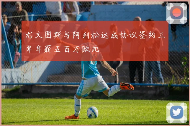 尤文图斯与阿利松达成协议签约三年年薪五百万欧元